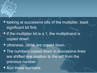 looking at successive bits of the multiplier, least
significant bit first.
If the multiplier bit is a 1, the multiplicand is
copied down;
otherwise, zeros are copied down.
The numbers copied down in successive lines
are shifted one position to the left from the
previous number.
Add these numbers.
 