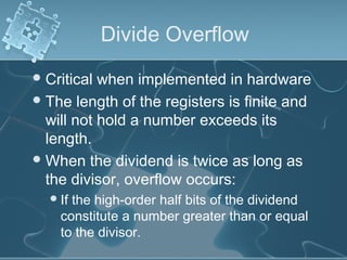 Divide Overflow
Critical when implemented in hardware
The length of the registers is finite and
will not hold a number exceeds its
length.
When the dividend is twice as long as
the divisor, overflow occurs:
If the high-order half bits of the dividend
constitute a number greater than or equal
to the divisor.
 