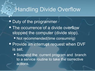 Handling Divide Overflow
Duty of the programmer
The occurrence of a divide overflow
stopped the computer (divide stop).
Not recommended(time consuming)
Provide an interrupt request when DVF
is set.
Suspend the current program and branch
to a service routine to take the corrective
actions.
 