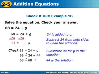 2-5 Addition Equations

                     Check It Out: Example 1B
  Solve the equation. Check your answer.
   68 = 24 + g
           68 = 24 + g           24 is added to g.
      –24      –24               Subtract 24 from both sides
           44 =          g       to undo the addition.

      Check 68 = 24 + g          Substitute 44 for g in the
                     ?
                  68 = 24 + 44   equation.
                     ?
                  68 = 68       44 is the solution.


Course 1
 