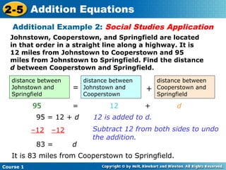 2-5 Addition Equations
   Additional Example 2: Social Studies Application
  Johnstown, Cooperstown, and Springfield are located
  in that order in a straight line along a highway. It is
  12 miles from Johnstown to Cooperstown and 95
  miles from Johnstown to Springfield. Find the distance
  d between Cooperstown and Springfield.

   distance between        distance between       distance between
   Johnstown and       =   Johnstown and      +   Cooperstown and
   Springfield             Cooperstown            Springfield

           95          =           12         +         d
            95 = 12 + d       12 is added to d.
           –12   –12          Subtract 12 from both sides to undo
                              the addition.
            83 =       d
   It is 83 miles from Cooperstown to Springfield.
Course 1
 