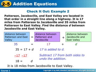 2-5 Addition Equations
                    Check It Out: Example 2
  Patterson, Jacobsville, and East Valley are located in
  that order in a straight line along a highway. It is 17
  miles from Patterson to Jacobsville and 35 miles from
  Patterson to East Valley. Find the distance d between
  Jacobsville and East Valley.

   distance between         distance between       distance between
   Patterson and East   =   Patterson and      +   Jacobsville and
   Valley                   Jacobsville            East Valley
           35           =           17         +         d
           35 = 17 + d         17 is added to d.

           –17 –17             Subtract 17 from both sides to
                               undo the addition.
           18 =         d
     It is 18 miles from Jacobsville to East Valley.
Course 1
 