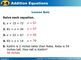 2-5 Addition Equations

                        Lesson Quiz

  Solve each equation.

  1. x + 15 = 72    x = 57

  2. 81 = x + 24    x = 57

  3. x + 22 = 67    x = 45

  4. 93 = x + 14    x = 79

  5. Kaitlin is 2 inches taller than Reba. Reba is 54
     inches tall. How tall is Kaitlin?
     56 inches

Course 1
 
