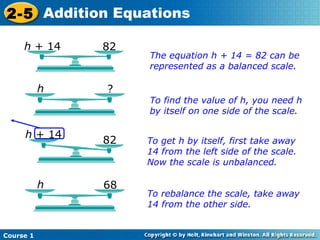 2-5 Addition Equations

     h + 14    82
                    The equation h + 14 = 82 can be
                    represented as a balanced scale.

           h   ?
                    To find the value of h, you need h
                    by itself on one side of the scale.

     h + 14
               82   To get h by itself, first take away
                    14 from the left side of the scale.
                    Now the scale is unbalanced.

           h   68
                    To rebalance the scale, take away
                    14 from the other side.


Course 1
 