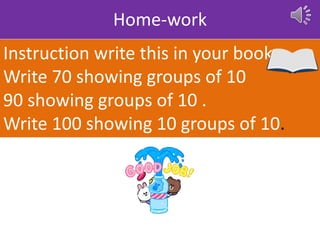 Home-work
Instruction write this in your book
Write 70 showing groups of 10
90 showing groups of 10 .
Write 100 showing 10 groups of 10.
 