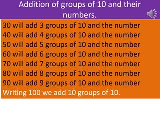 Addition of groups of 10 and their
numbers.
30 will add 3 groups of 10 and the number
40 will add 4 groups of 10 and the number
50 will add 5 groups of 10 and the number
60 will add 6 groups of 10 and the number
70 will add 7 groups of 10 and the number
80 will add 8 groups of 10 and the number
90 will add 9 groups of 10 and the number
Writing 100 we add 10 groups of 10.
 