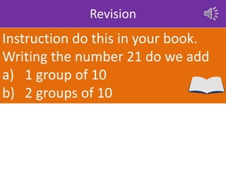 Revision
Instruction do this in your book.
Writing the number 21 do we add
a) 1 group of 10
b) 2 groups of 10
 