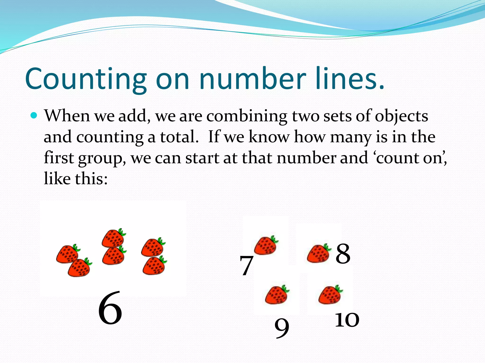 Counting on number lines.
 When we add, we are combining two sets of objects
and counting a total. If we know how many is in the
first group, we can start at that number and ‘count on’,
like this:
6
7 8
9 10
 