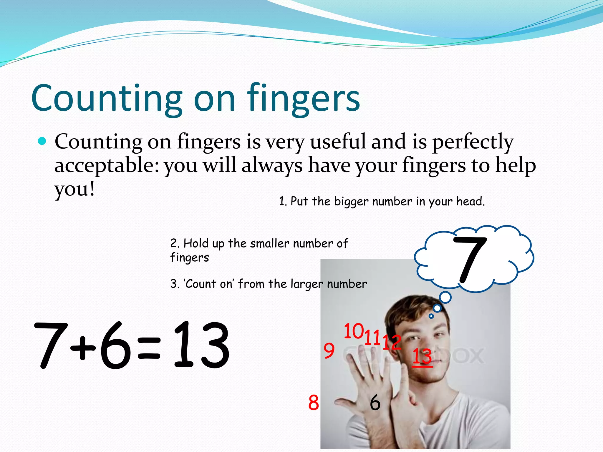 Counting on fingers
 Counting on fingers is very useful and is perfectly
acceptable: you will always have your fingers to help
you!
7+6=
1. Put the bigger number in your head.
7
2. Hold up the smaller number of
fingers
6
3. ‘Count on’ from the larger number
8
9
101112
1313
 