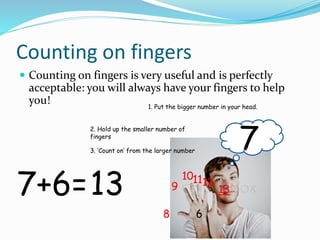 Counting on fingers
Counting on fingers is very useful and is perfectly
acceptable: you will always have your fingers to help
you!
7+6=
1. Put the bigger number in your head.
7
2. Hold up the smaller number of
fingers
6
3. ‘Count on’ from the larger number
8
9
101112
1313