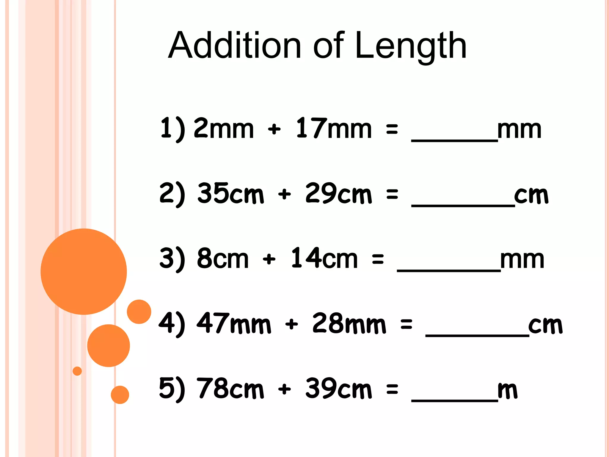 Addition of Length
1) 2mm + 17mm = _____mm
2) 35cm + 29cm = ______cm
3) 8cm + 14cm = ______mm
4) 47mm + 28mm = ______cm
5) 78cm + 39cm = _____m