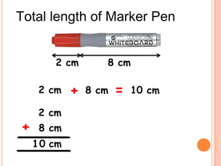 Total length of Marker Pen


        2 cm        8 cm

     2 cm    +   8 cm   =   10 cm
                               cm
     2 cm                       2
+    8 cm                   +    8
    1 0 cm                      10 cm
 