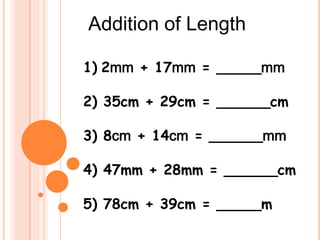 Addition of Length

1) 2mm + 17mm = _____mm

2) 35cm + 29cm = ______cm

3) 8cm + 14cm = ______mm

4) 47mm + 28mm = ______cm

5) 78cm + 39cm = _____m
 