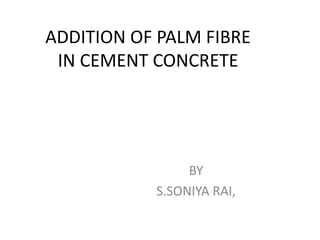 ADDITION OF PALM FIBRE
IN CEMENT CONCRETE
BY
S.SONIYA RAI,
 