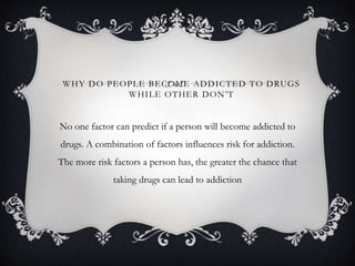 WHY DO PEOPLE BECOME ADDICTED TO DRUGS
WHILE OTHER DON’T
No one factor can predict if a person will become addicted to
drugs. A combination of factors influences risk for addiction.
The more risk factors a person has, the greater the chance that
taking drugs can lead to addiction
 