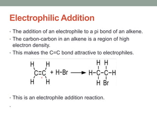 Electrophilic Addition
• The addition of an electrophile to a pi bond of an alkene.
• The carbon-carbon in an alkene is a region of high
electron density.
• This makes the C=C bond attractive to electrophiles.
• This is an electrophile addition reaction.
.
 