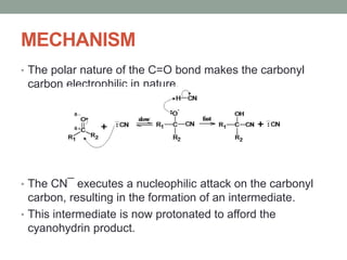 MECHANISM
• The polar nature of the C=O bond makes the carbonyl
carbon electrophilic in nature.
• The CN¯ executes a nucleophilic attack on the carbonyl
carbon, resulting in the formation of an intermediate.
• This intermediate is now protonated to afford the
cyanohydrin product.
 