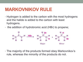 MARKOVNIKOV RULE
• Hydrogen is added to the carbon with the most hydrogens
and the halide is added to the carbon with least
hydrogens.
• the addition of hydrobromic acid (HBr) to propene;
• The majority of the products formed obey Markovnikov’s
rule, whereas the minority of the products do not.
 