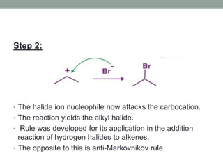Step 2:
• The halide ion nucleophile now attacks the carbocation.
• The reaction yields the alkyl halide.
• Rule was developed for its application in the addition
reaction of hydrogen halides to alkenes.
• The opposite to this is anti-Markovnikov rule.
 