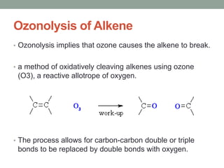 Ozonolysis of Alkene
• Ozonolysis implies that ozone causes the alkene to break.
• a method of oxidatively cleaving alkenes using ozone
(O3), a reactive allotrope of oxygen.
• The process allows for carbon-carbon double or triple
bonds to be replaced by double bonds with oxygen.
 