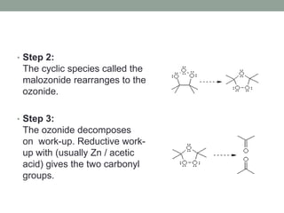 • Step 2:
The cyclic species called the
malozonide rearranges to the
ozonide.
• Step 3:
The ozonide decomposes
on work-up. Reductive work-
up with (usually Zn / acetic
acid) gives the two carbonyl
groups.
 