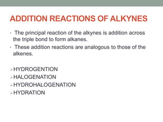 ADDITION REACTIONS OF ALKYNES
• The principal reaction of the alkynes is addition across
the triple bond to form alkanes.
• These addition reactions are analogous to those of the
alkenes.
HYDROGENTION
HALOGENATION
HYDROHALOGENATION
HYDRATION
 