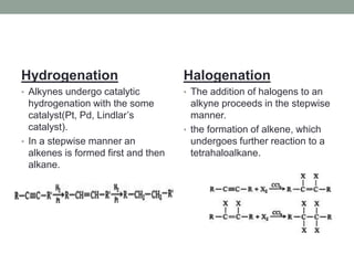 Hydrogenation
• Alkynes undergo catalytic
hydrogenation with the some
catalyst(Pt, Pd, Lindlar’s
catalyst).
• In a stepwise manner an
alkenes is formed first and then
alkane.
Halogenation
• The addition of halogens to an
alkyne proceeds in the stepwise
manner.
• the formation of alkene, which
undergoes further reaction to a
tetrahaloalkane.
 