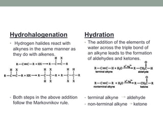 Hydrohalogenation
• Hydrogen halides react with
alkynes in the same manner as
they do with alkenes.
• Both steps in the above addition
follow the Markovnikov rule.
Hydration
• The addition of the elements of
water across the triple bond of
an alkyne leads to the formation
of aldehydes and ketones.
• terminal alkyne aldehyde
• non-terminal alkyne ketone
 