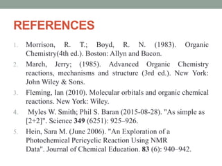 REFERENCES
1. Morrison, R. T.; Boyd, R. N. (1983). Organic
Chemistry(4th ed.). Boston: Allyn and Bacon.
2. March, Jerry; (1985). Advanced Organic Chemistry
reactions, mechanisms and structure (3rd ed.). New York:
John Wiley & Sons.
3. Fleming, Ian (2010). Molecular orbitals and organic chemical
reactions. New York: Wiley.
4. Myles W. Smith; Phil S. Baran (2015-08-28). "As simple as
[2+2]". Science 349 (6251): 925–926.
5. Hein, Sara M. (June 2006). "An Exploration of a
Photochemical Pericyclic Reaction Using NMR
Data". Journal of Chemical Education. 83 (6): 940–942.
 