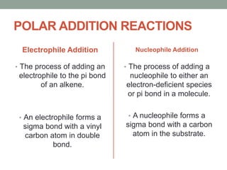POLAR ADDITION REACTIONS
Electrophile Addition
• The process of adding an
electrophile to the pi bond
of an alkene.
• An electrophile forms a
sigma bond with a vinyl
carbon atom in double
bond.
Nucleophile Addition
• The process of adding a
nucleophile to either an
electron-deficient species
or pi bond in a molecule.
• A nucleophile forms a
sigma bond with a carbon
atom in the substrate.
 