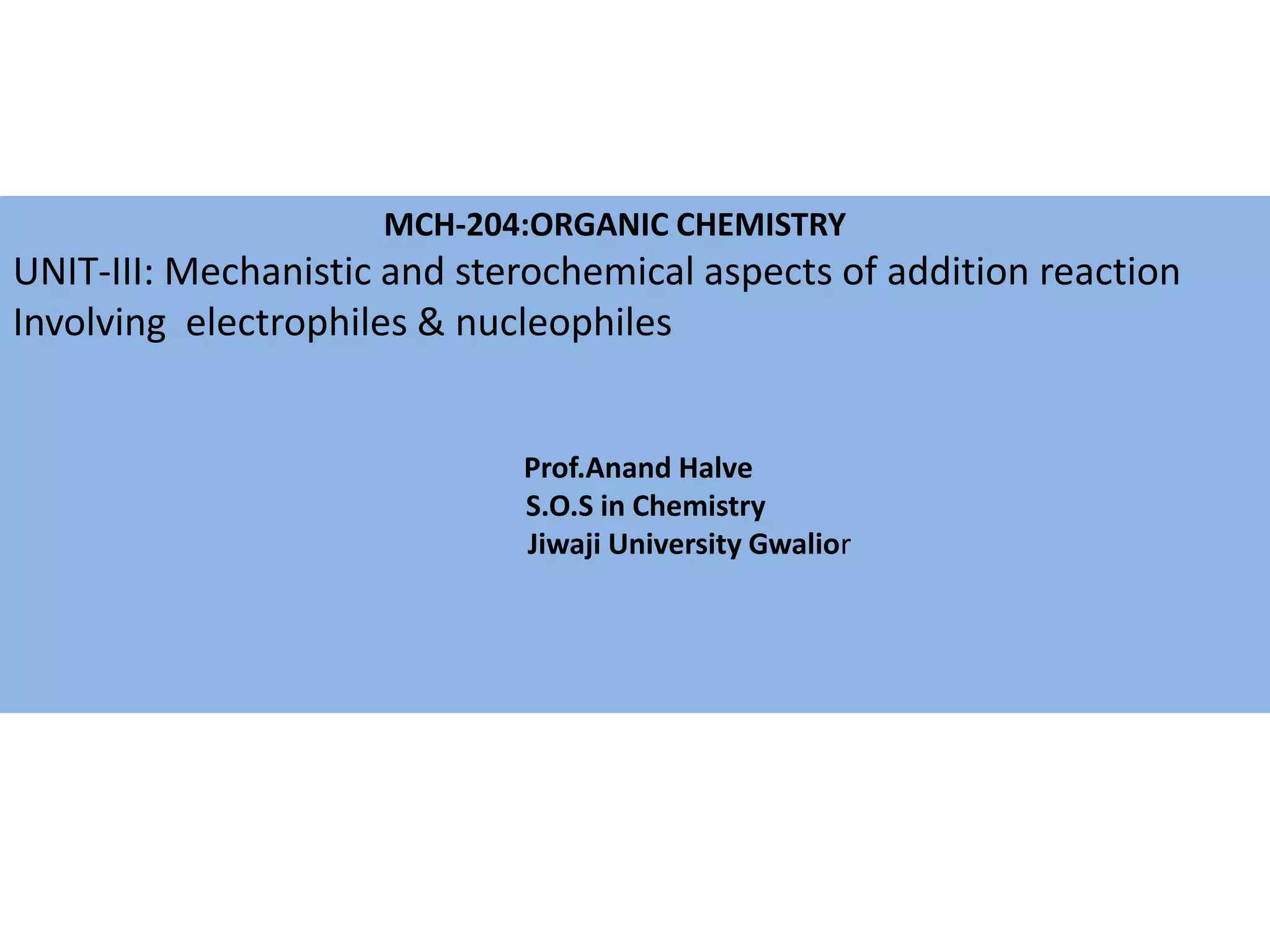 MCH-204:ORGANIC CHEMISTRY
UNIT-III: Mechanistic and sterochemical aspects of addition reaction
Involving electrophiles & nucleophiles
Prof.Anand Halve
S.O.S in Chemistry
Jiwaji University Gwalior
 
