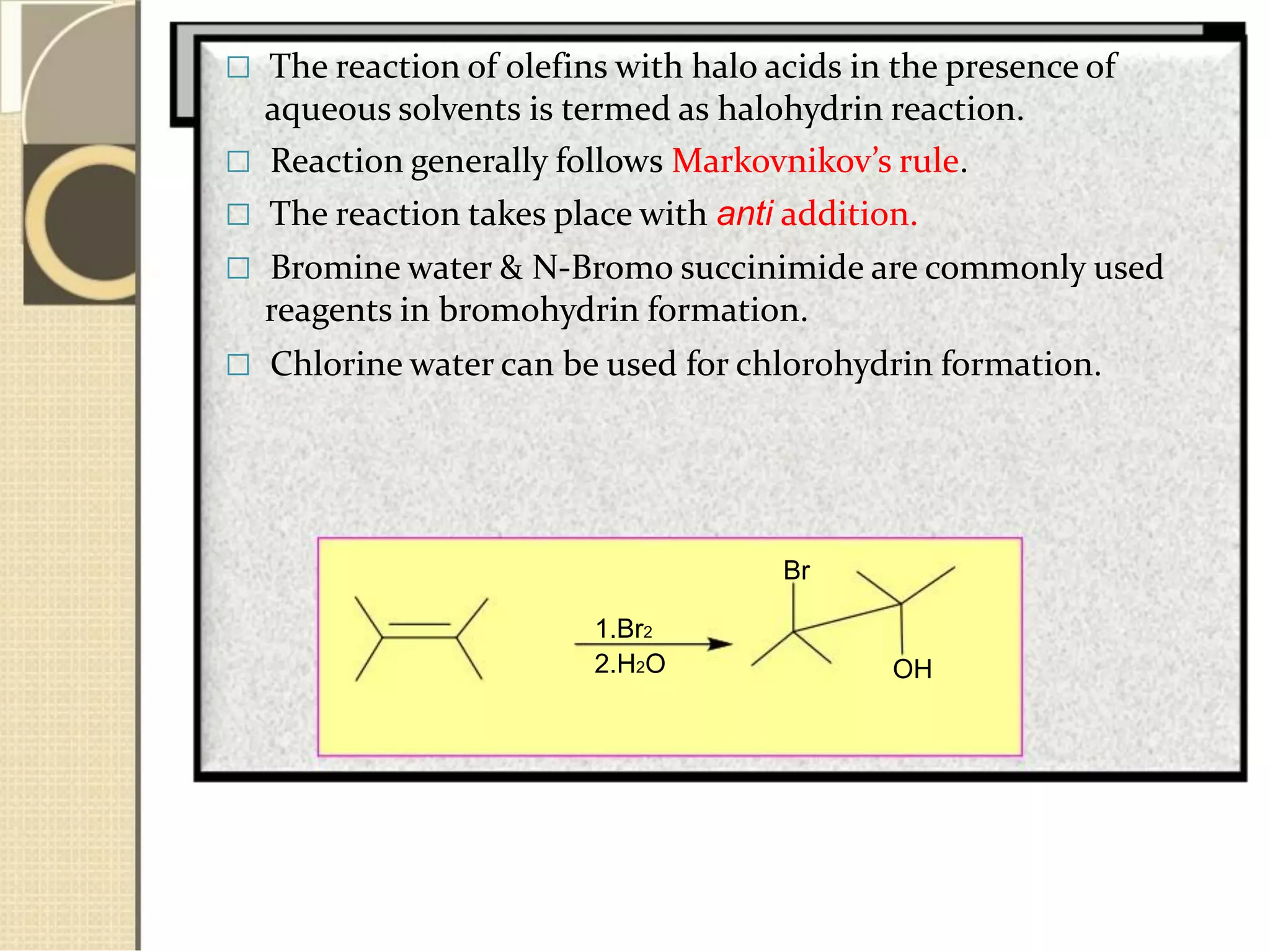  The reaction of olefins with halo acids in the presence of
aqueous solvents is termed as halohydrin reaction.
 Reaction generally follows Markovnikov’s rule.
 The reaction takes place with anti addition.
 Bromine water & N-Bromo succinimide are commonly used
reagents in bromohydrin formation.
 Chlorine water can be used for chlorohydrin formation.
Br
1.Br2
2.H2O OH
 