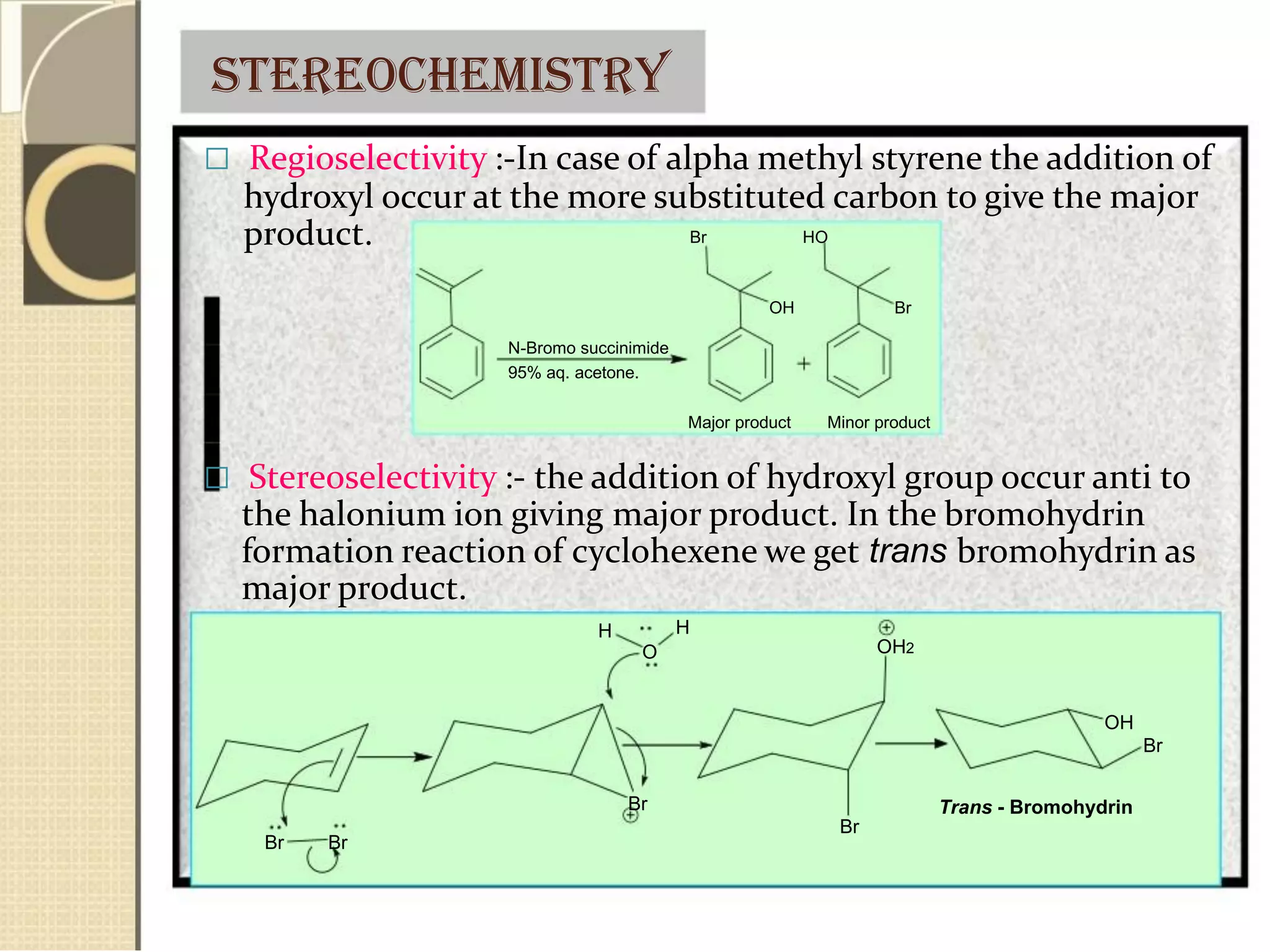 stereochemistry
 Regioselectivity :-In case of alpha methyl styrene the addition of
hydroxyl occur at the more substituted carbon to give the major
product.
N-Bromo succinimide
95% aq. acetone.
Br HO
OH Br
Major product Minor product
 Stereoselectivity :- the addition of hydroxyl group occur anti to
the halonium ion giving major product. In the bromohydrin
formation reaction of cyclohexene we get trans bromohydrin as
major product.
H
Br Br
H
O
Br
Br
OH2
OH
Br
Trans - Bromohydrin
 