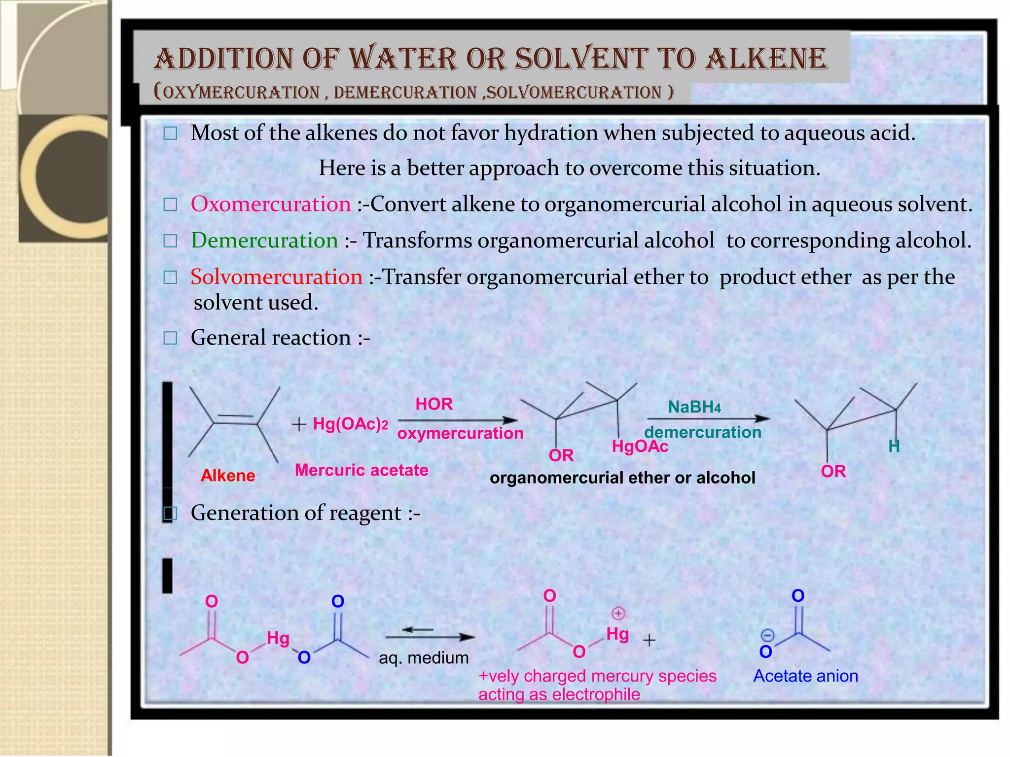 Addition of water or solvent to alkene
(oxymercuration , demercuration ,solvomercuration )
 Most of the alkenes do not favor hydration when subjected to aqueous acid.
Here is a better approach to overcome this situation.
 Oxomercuration :-Convert alkene to organomercurial alcohol in aqueous solvent.
 Demercuration :- Transforms organomercurial alcohol to corresponding alcohol.
 Solvomercuration :-Transfer organomercurial ether to product ether as per the
solvent used.
 General reaction :-
Hg(OAc)2
HOR
oxymercuration
OR
NaBH4
demercuration
HgOAc H
Alkene Mercuric acetate organomercurial ether or alcohol OR
 Generation of reagent :-
O O
Hg
O O aq. medium
O O
Hg
O O
+vely charged mercury species Acetate anion
acting as electrophile
 
