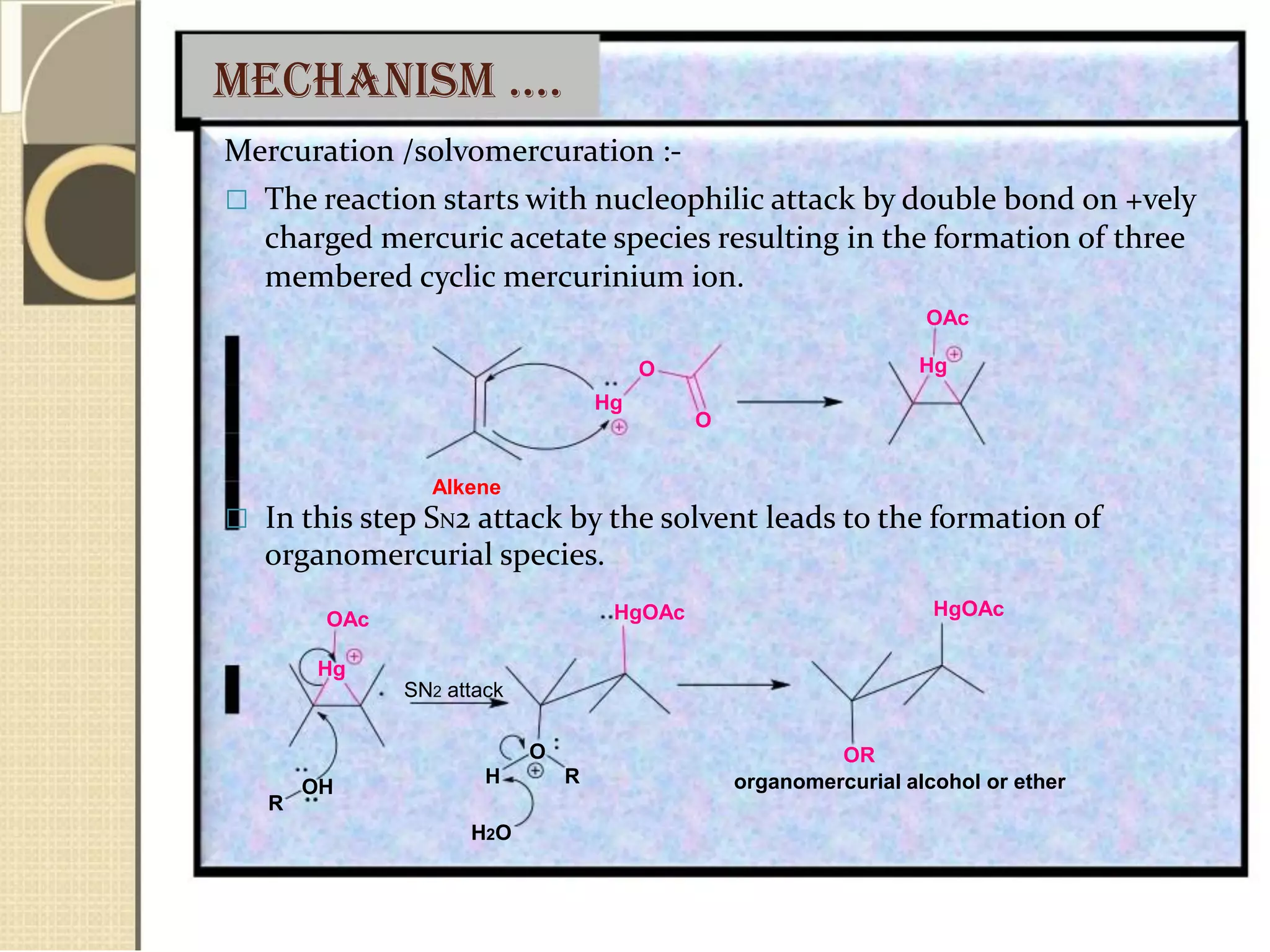 meCHanism ….
Mercuration /solvomercuration :-
 The reaction starts with nucleophilic attack by double bond on +vely
charged mercuric acetate species resulting in the formation of three
membered cyclic mercurinium ion.
OAc
O Hg
Hg
O
Alkene
 In this step SN2 attack by the solvent leads to the formation of
organomercurial species.
OAc
Hg
OH
R
HgOAc
SN2 attack
O
H R
H2O
HgOAc
OR
organomercurial alcohol or ether
 
