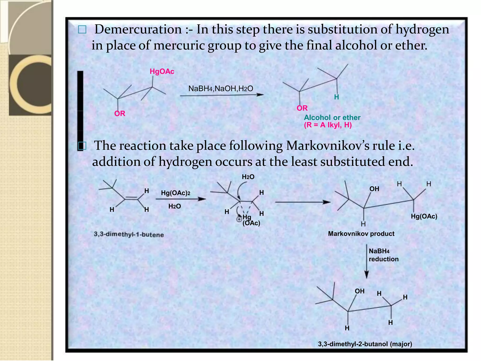  Demercuration :- In this step there is substitution of hydrogen
in place of mercuric group to give the final alcohol or ether.
HgOAc
NaBH4,NaOH,H2O
H
OR
OR
Alcohol or ether
(R = A lkyl, H)
 The reaction take place following Markovnikov’s rule i.e.
addition of hydrogen occurs at the least substituted end.
H2O
H
H H
Hg(OAc)2
H2O
H
Hg
OH
H
H
H H
Hg(OAc)
(OAc) H
Markovnikov product
NaBH4
reduction
OH H
H
H
H
3,3-dimethyl-2-butanol (major)
 