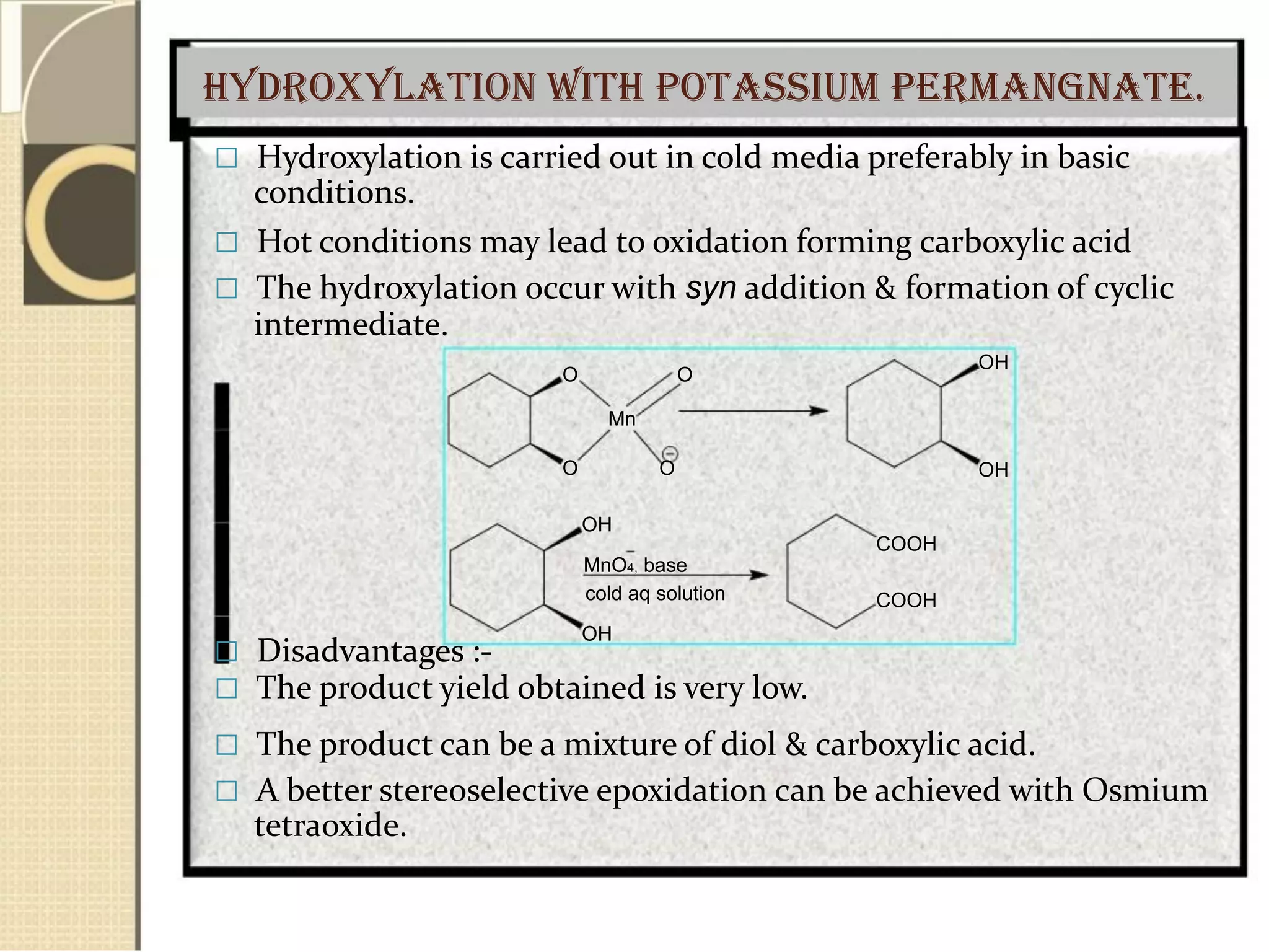 Hydroxylation with Potassium permangnate.
 Hydroxylation is carried out in cold media preferably in basic
conditions.
 Hot conditions may lead to oxidation forming carboxylic acid
 The hydroxylation occur with syn addition & formation of cyclic
intermediate.
O O
Mn
O O
OH
MnO4, base
cold aq solution
OH
 Disadvantages :-
 The product yield obtained is very low.
OH
OH
COOH
COOH
 The product can be a mixture of diol & carboxylic acid.
 A better stereoselective epoxidation can be achieved with Osmium
tetraoxide.
 
