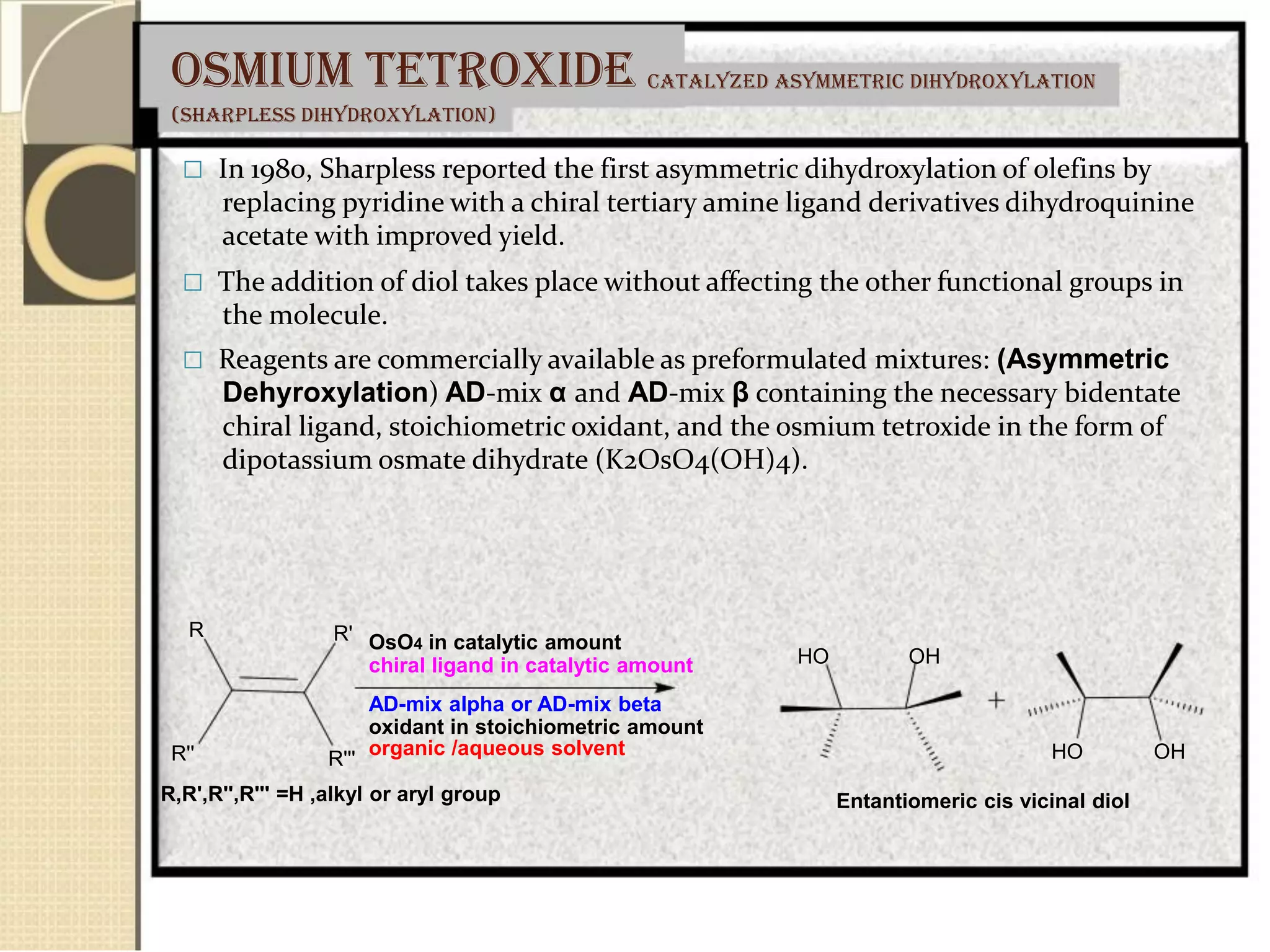 Osmium tetroxide
(sharpless dihydroxylation)
catalyzed asymmetric dihydroxylation
 In 1980, Sharpless reported the first asymmetric dihydroxylation of olefins by
replacing pyridine with a chiral tertiary amine ligand derivatives dihydroquinine
acetate with improved yield.
 The addition of diol takes place without affecting the other functional groups in
the molecule.
 Reagents are commercially available as preformulated mixtures: (Asymmetric
Dehyroxylation) AD-mix α and AD-mix β containing the necessary bidentate
chiral ligand, stoichiometric oxidant, and the osmium tetroxide in the form of
dipotassium osmate dihydrate (K2OsO4(OH)4).
R
R''
R'
R'''
OsO4 in catalytic amount
chiral ligand in catalytic amount
AD-mix alpha or AD-mix beta
oxidant in stoichiometric amount
organic /aqueous solvent
HO OH
HO OH
R,R',R'',R''' =H ,alkyl or aryl group Entantiomeric cis vicinal diol
 