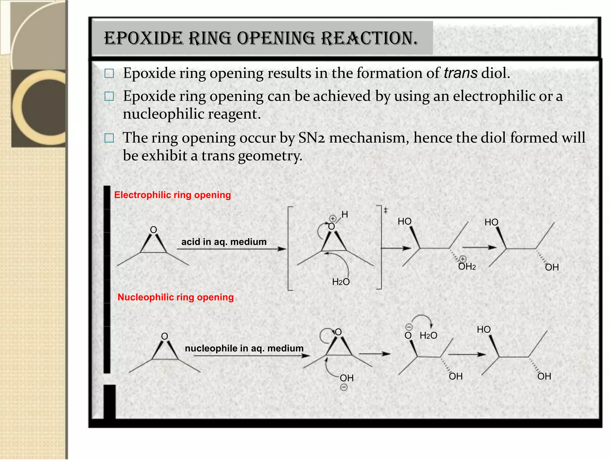Epoxide ring opening reaction.
 Epoxide ring opening results in the formation of trans diol.
 Epoxide ring opening can be achieved by using an electrophilic or a
nucleophilic reagent.
 The ring opening occur by SN2 mechanism, hence the diol formed will
be exhibit a trans geometry.
Electrophilic ring opening
H
O
acid in aq. medium
Nucleophilic ring opening
O
nucleophile in aq. medium
O
H2O
O
OH
HO
OH2
O H2O
OH
HO
OH
HO
OH
 