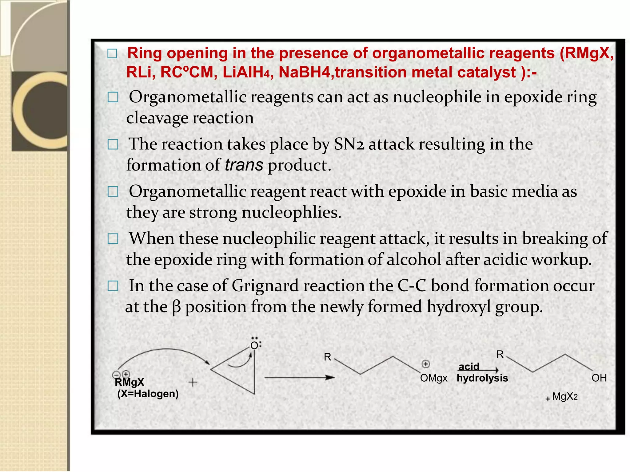  Ring opening in the presence of organometallic reagents (RMgX,
RLi, RCºCM, LiAlH4, NaBH4,transition metal catalyst ):-
 Organometallic reagents can act as nucleophile in epoxide ring
cleavage reaction
 The reaction takes place by SN2 attack resulting in the
formation of trans product.
 Organometallic reagent react with epoxide in basic media as
they are strong nucleophlies.
 When these nucleophilic reagent attack, it results in breaking of
the epoxide ring with formation of alcohol after acidic workup.
 In the case of Grignard reaction the C-C bond formation occur
at the β position from the newly formed hydroxyl group.
O
R
RMgX
(X=Halogen)
R
acid
OMgx hydrolysis OH
MgX2
 