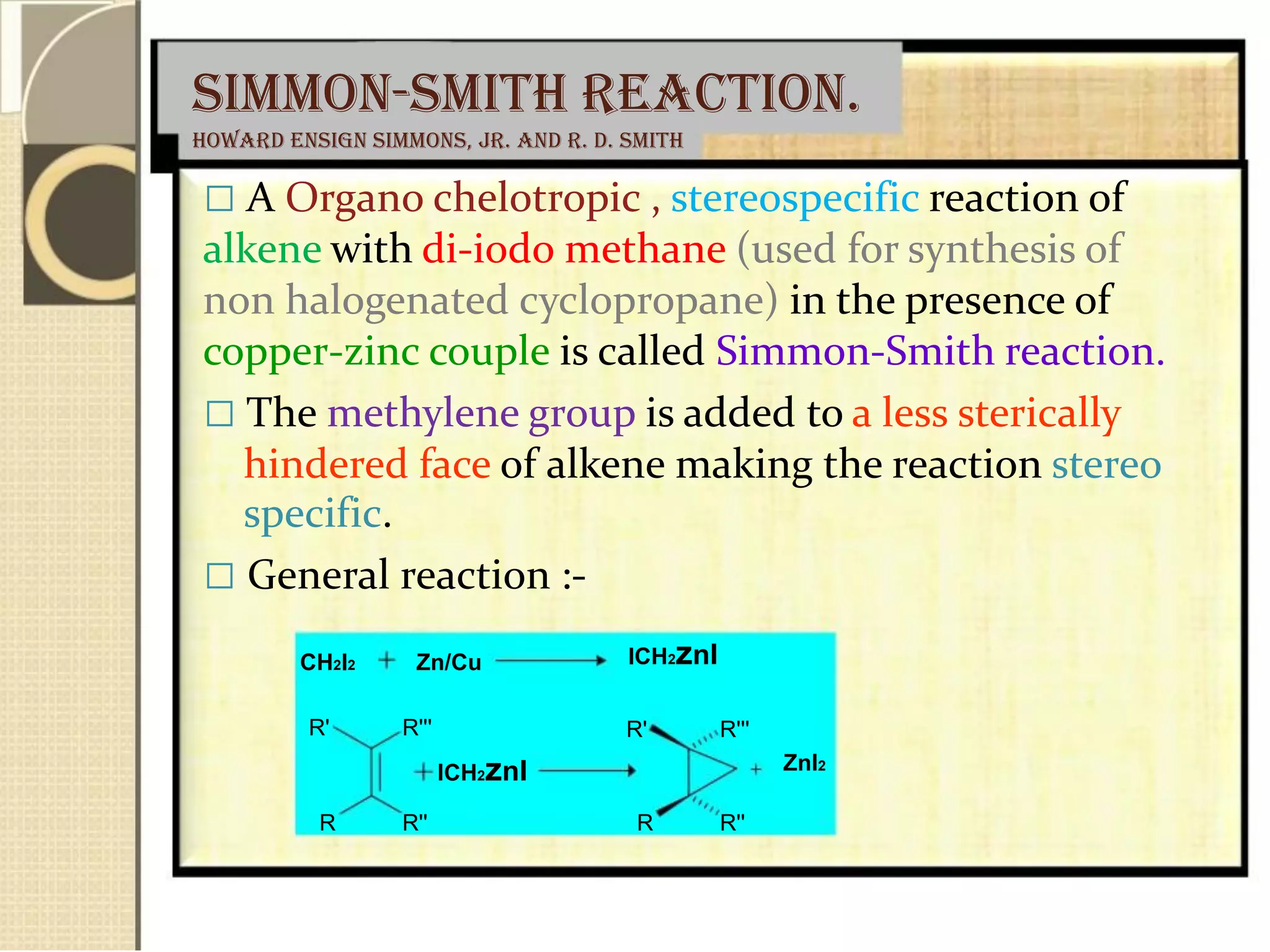 Simmon-Smith reaction.
Howard Ensign Simmons, Jr. and R. D. Smith
 A Organo chelotropic , stereospecific reaction of
alkene with di-iodo methane (used for synthesis of
non halogenated cyclopropane) in the presence of
copper-zinc couple is called Simmon-Smith reaction.
 The methylene group is added to a less sterically
hindered face of alkene making the reaction stereo
specific.
 General reaction :-
CH2I2 Zn/Cu
R' R'''
ICH2znI
R R''
ICH2znI
R' R'''
ZnI2
R R''
 