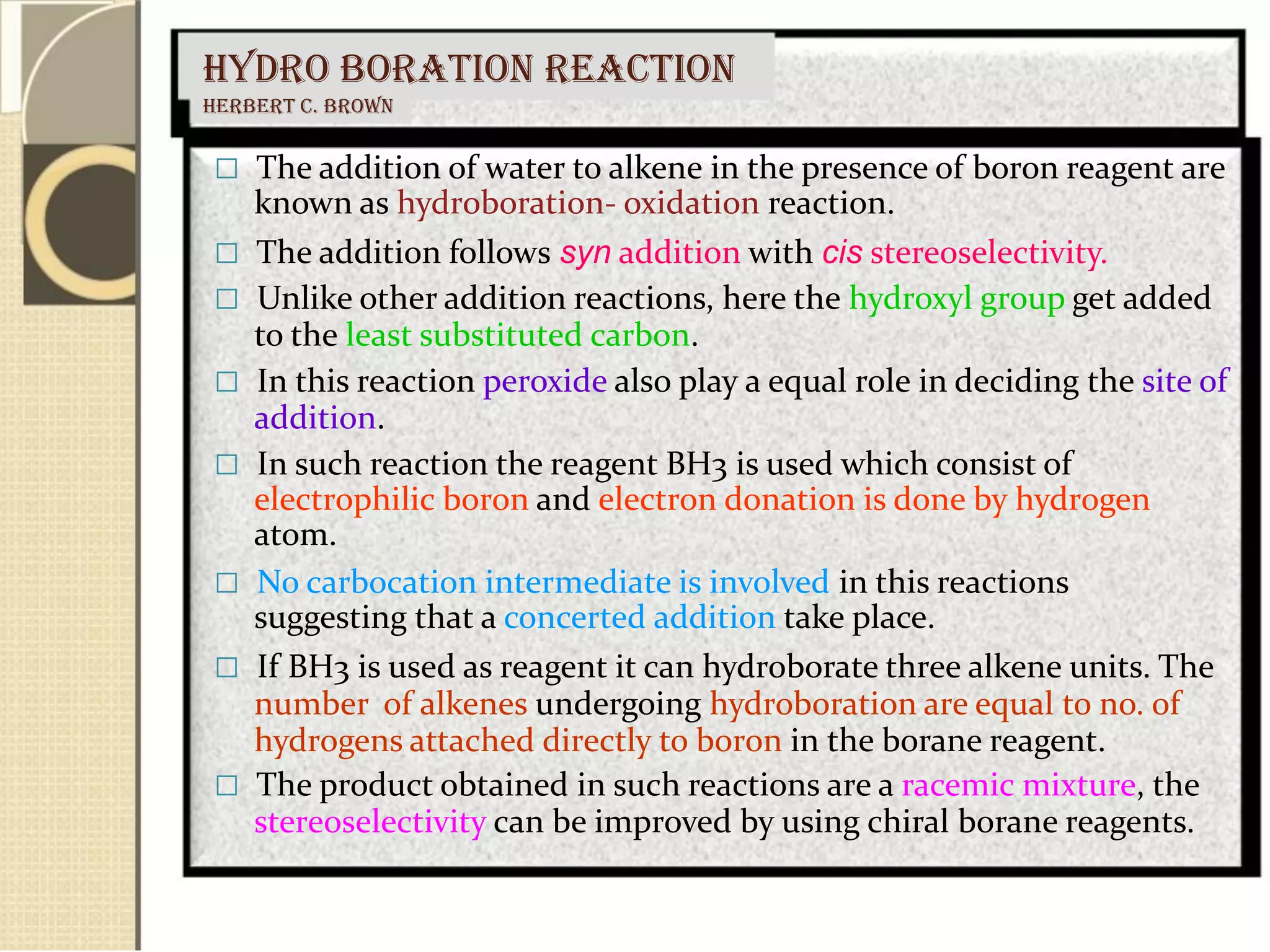 HYDRO BORATION REACTION
Herbert C. Brown
 The addition of water to alkene in the presence of boron reagent are
known as hydroboration- oxidation reaction.
 The addition follows syn addition with cis stereoselectivity.
 Unlike other addition reactions, here the hydroxyl group get added
to the least substituted carbon.
 In this reaction peroxide also play a equal role in deciding the site of
addition.
 In such reaction the reagent BH3 is used which consist of
electrophilic boron and electron donation is done by hydrogen
atom.
 No carbocation intermediate is involved in this reactions
suggesting that a concerted addition take place.
 If BH3 is used as reagent it can hydroborate three alkene units. The
number of alkenes undergoing hydroboration are equal to no. of
hydrogens attached directly to boron in the borane reagent.
 The product obtained in such reactions are a racemic mixture, the
stereoselectivity can be improved by using chiral borane reagents.
 