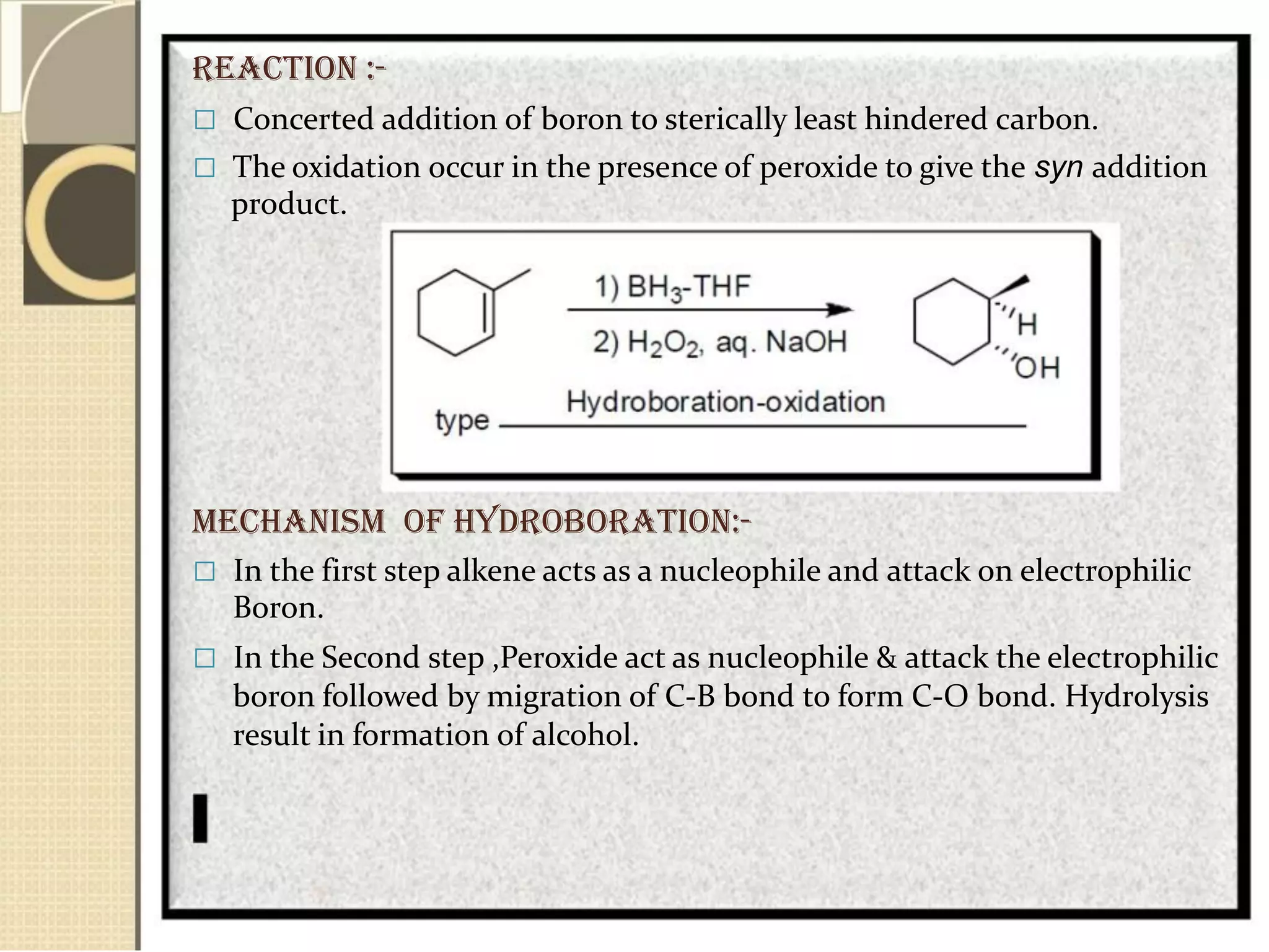 REACTION :-
 Concerted addition of boron to sterically least hindered carbon.
 The oxidation occur in the presence of peroxide to give the syn addition
product.
MECHANISM Of HydroBoration:-
 In the first step alkene acts as a nucleophile and attack on electrophilic
Boron.
 In the Second step ,Peroxide act as nucleophile & attack the electrophilic
boron followed by migration of C-B bond to form C-O bond. Hydrolysis
result in formation of alcohol.
 