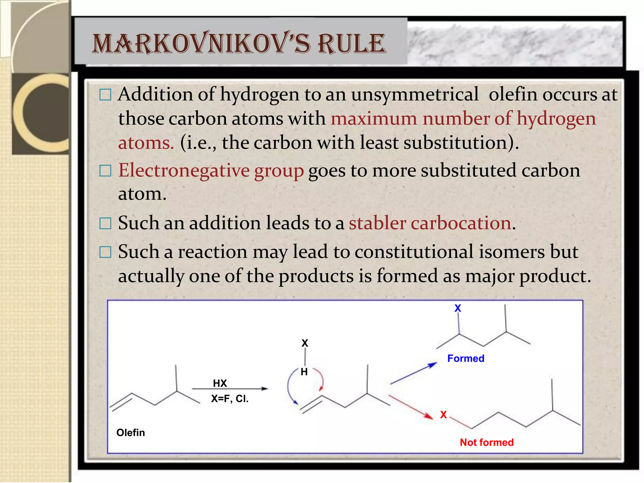 markovnikov’s rule
 Addition of hydrogen to an unsymmetrical olefin occurs at
those carbon atoms with maximum number of hydrogen
atoms. (i.e., the carbon with least substitution).
 Electronegative group goes to more substituted carbon
atom.
 Such an addition leads to a stabler carbocation.
 Such a reaction may lead to constitutional isomers but
actually one of the products is formed as major product.
X
X
Formed
H
HX
X=F, Cl.
X
Olefin
Not formed
 