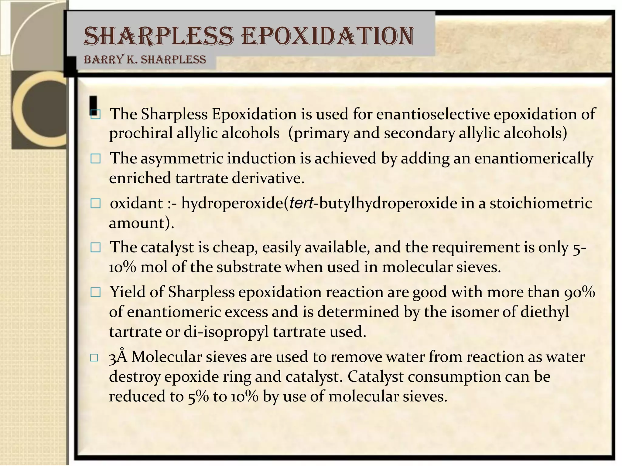 Sharpless epoxidation
Barry K. Sharpless
 The Sharpless Epoxidation is used for enantioselective epoxidation of
prochiral allylic alcohols (primary and secondary allylic alcohols)
 The asymmetric induction is achieved by adding an enantiomerically
enriched tartrate derivative.
 oxidant :- hydroperoxide(tert-butylhydroperoxide in a stoichiometric
amount).
 The catalyst is cheap, easily available, and the requirement is only 5-
10% mol of the substrate when used in molecular sieves.
 Yield of Sharpless epoxidation reaction are good with more than 90%
of enantiomeric excess and is determined by the isomer of diethyl
tartrate or di-isopropyl tartrate used.
 3Å Molecular sieves are used to remove water from reaction as water
destroy epoxide ring and catalyst. Catalyst consumption can be
reduced to 5% to 10% by use of molecular sieves.
 