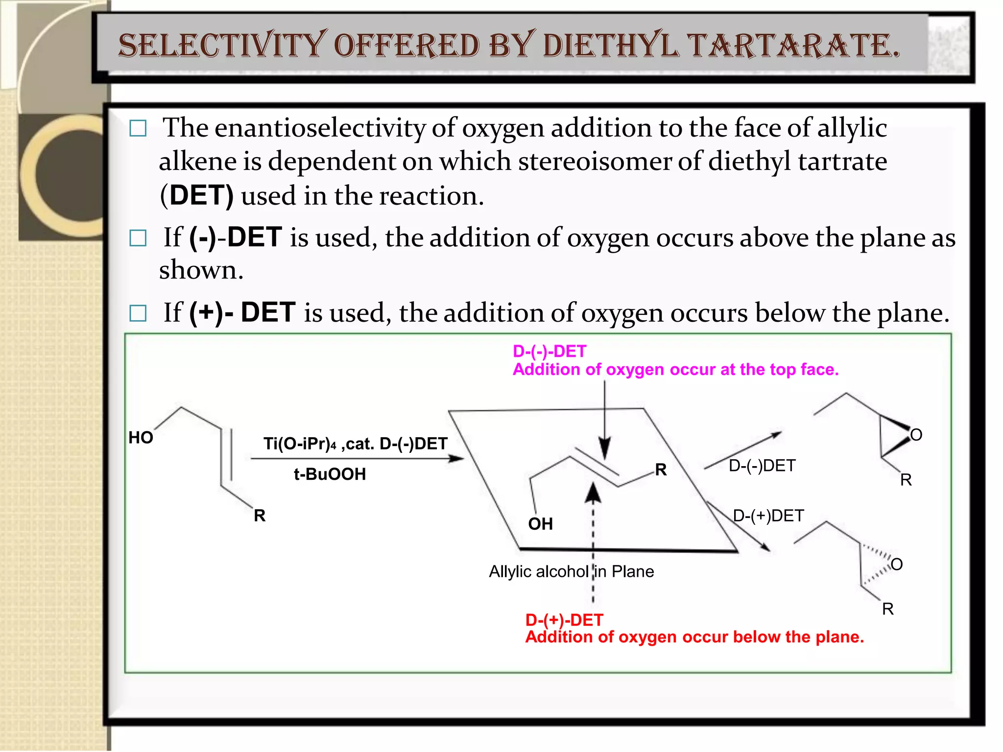 Selectivity offered by diethyl tartarate.
 The enantioselectivity of oxygen addition to the face of allylic
alkene is dependent on which stereoisomer of diethyl tartrate
(DET) used in the reaction.
 If (-)-DET is used, the addition of oxygen occurs above the plane as
shown.
 If (+)- DET is used, the addition of oxygen occurs below the plane.
D-(-)-DET
Addition of oxygen occur at the top face.
HO Ti(O-iPr)4 ,cat. D-(-)DET
t-BuOOH
R
R
OH
Allylic alcohol in Plane
D-(+)-DET
O
D-(-)DET
R
D-(+)DET
O
R
Addition of oxygen occur below the plane.
 