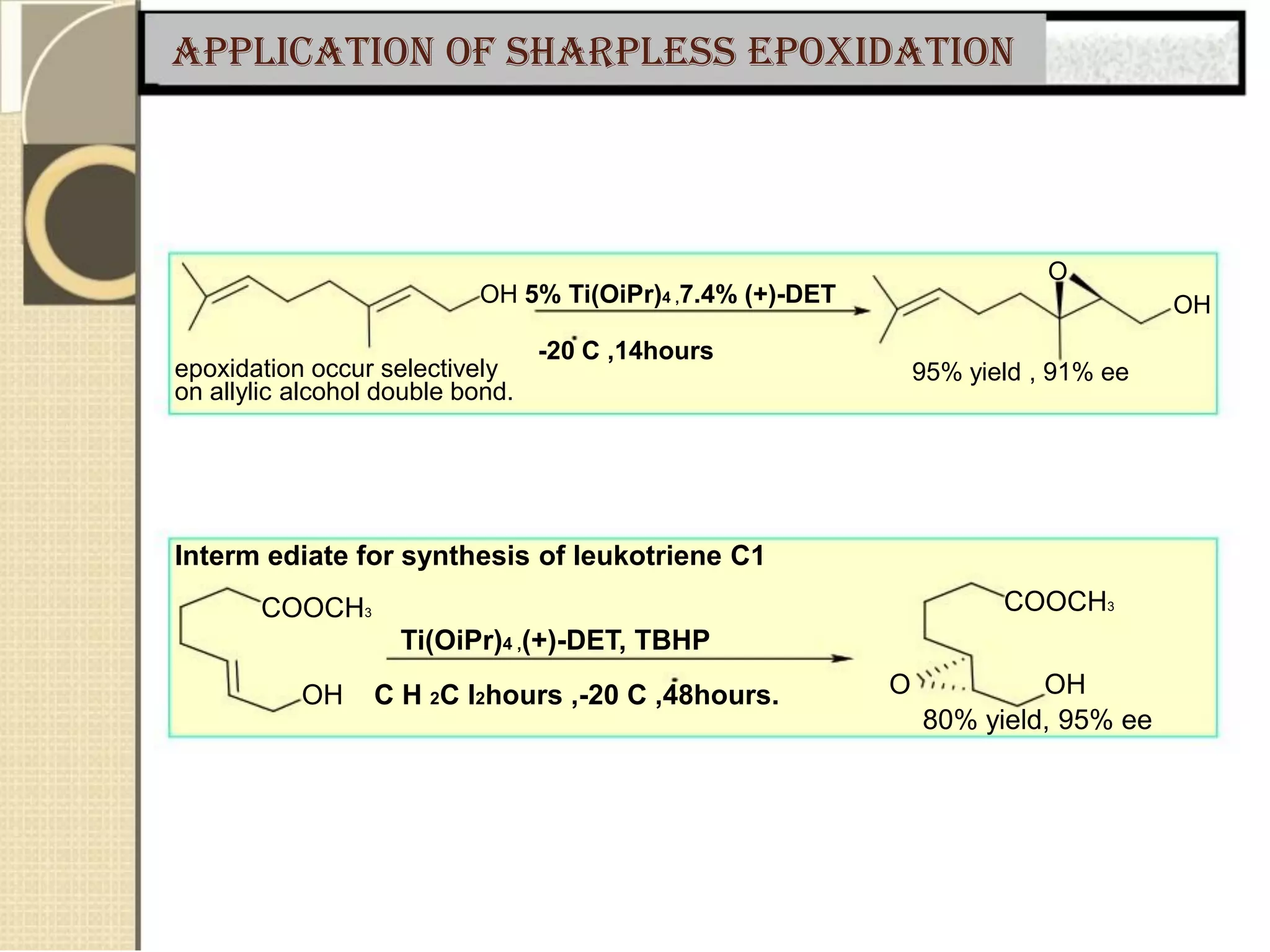 Application of Sharpless epoxidation
O
OH 5% Ti(OiPr)4 ,7.4% (+)-DET
-20 C ,14hours
epoxidation occur selectively
on allylic alcohol double bond.
OH
95% yield , 91% ee
Interm ediate for synthesis of leukotriene C1
COOCH3 COOCH3
Ti(OiPr)4 ,(+)-DET, TBHP
OH C H 2C l2hours ,-20 C ,48hours. O OH
80% yield, 95% ee
 