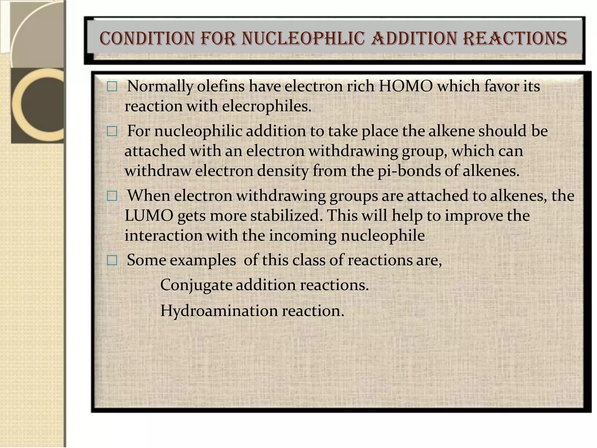 Condition for nucleophlic addition reactions
 Normally olefins have electron rich HOMO which favor its
reaction with elecrophiles.
 For nucleophilic addition to take place the alkene should be
attached with an electron withdrawing group, which can
withdraw electron density from the pi-bonds of alkenes.
 When electron withdrawing groups are attached to alkenes, the
LUMO gets more stabilized. This will help to improve the
interaction with the incoming nucleophile
 Some examples of this class of reactions are,
Conjugate addition reactions.
Hydroamination reaction.
 