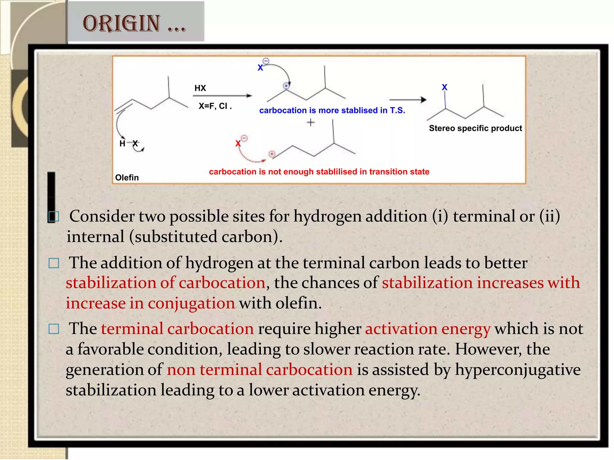 origin …
X
HX
X=F, Cl .
H X X
carbocation is more stablised in T.S.
X
Stereo specific product
Olefin
carbocation is not enough stablilised in transition state
 Consider two possible sites for hydrogen addition (i) terminal or (ii)
internal (substituted carbon).
 The addition of hydrogen at the terminal carbon leads to better
stabilization of carbocation, the chances of stabilization increases with
increase in conjugation with olefin.
 The terminal carbocation require higher activation energy which is not
a favorable condition, leading to slower reaction rate. However, the
generation of non terminal carbocation is assisted by hyperconjugative
stabilization leading to a lower activation energy.
 