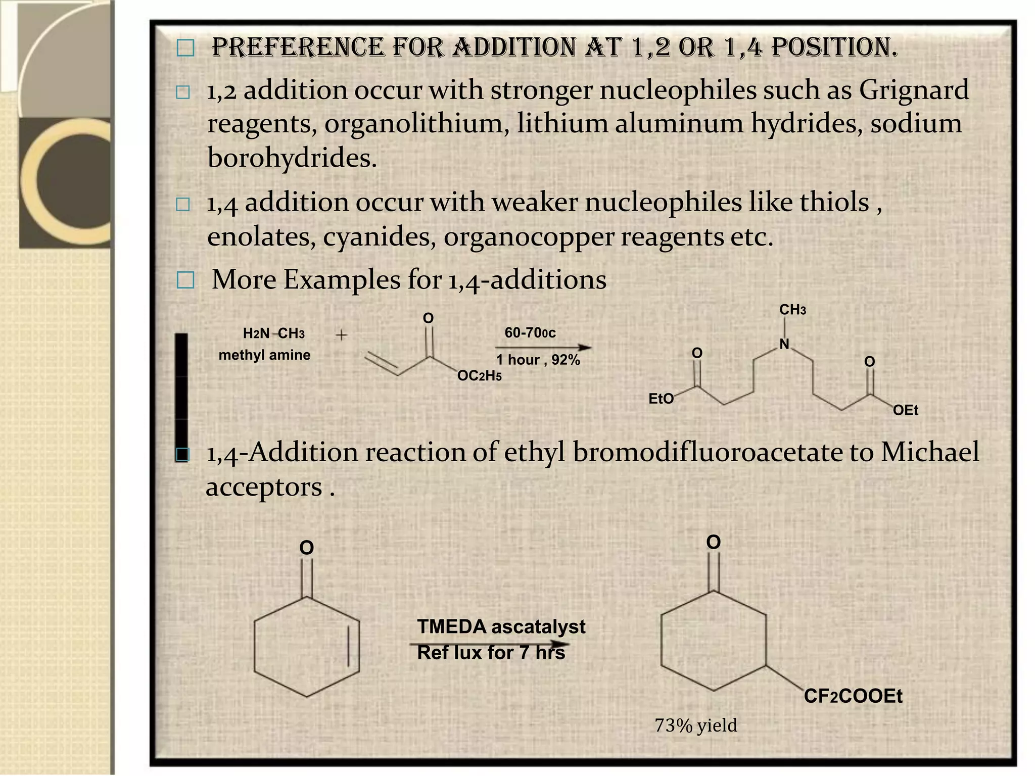  Preference for addition at 1,2 or 1,4 position.
 1,2 addition occur with stronger nucleophiles such as Grignard
reagents, organolithium, lithium aluminum hydrides, sodium
borohydrides.
 1,4 addition occur with weaker nucleophiles like thiols ,
enolates, cyanides, organocopper reagents etc.
 More Examples for 1,4-additions
O
H2N CH3
methyl amine
60-700c
1 hour , 92%
OC2H5
EtO
CH3
N
O
O
OEt
 1,4-Addition reaction of ethyl bromodifluoroacetate to Michael
acceptors .
O O
TMEDA ascatalyst
Ref lux for 7 hrs
CF2COOEt
73% yield
 
